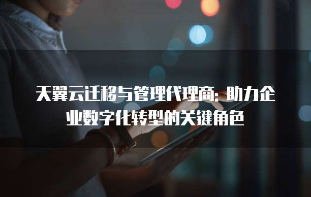 天翼云迁移与管理代理商: 助力企业数字化转型的关键角色