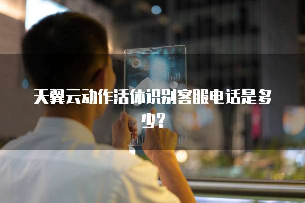 天翼云动作活体识别客服电话是多少?