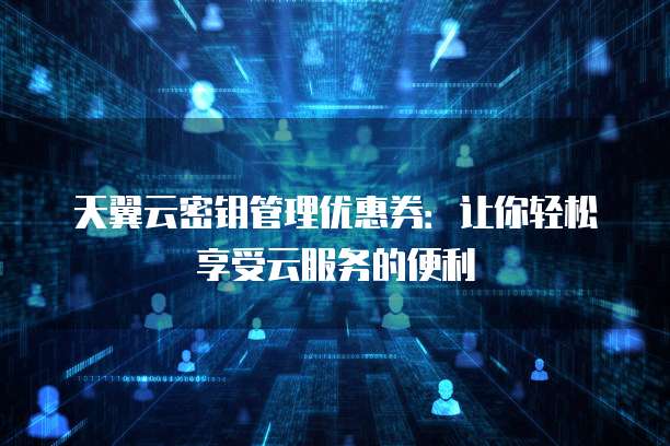 天翼云密钥管理优惠券:让你轻松享受云服务的便利