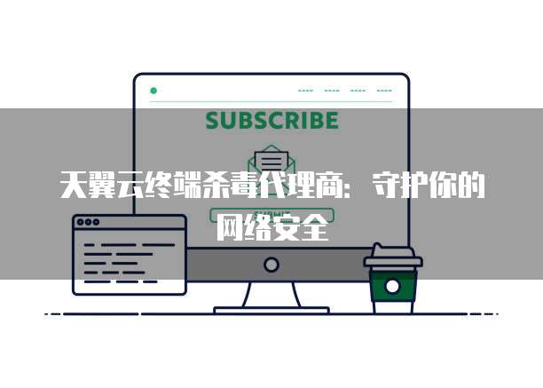 天翼云终端杀毒代理商：守护你的网络安全