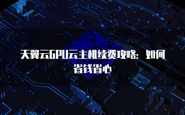 天翼云GPU云主机续费攻略:如何省钱省心