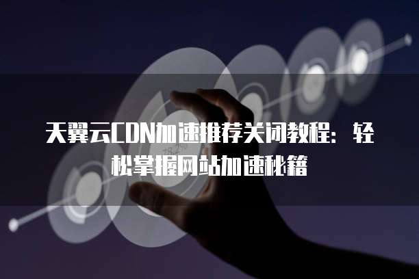 天翼云CDN加速推荐关闭教程：轻松掌握网站加速秘籍