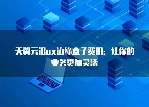 天翼云iBox边缘盒子费用:让你的业务更加灵活