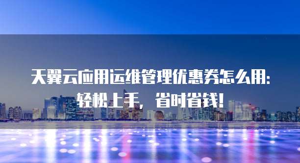 天翼云应用运维管理优惠券怎么用：轻松上手，省时省钱！