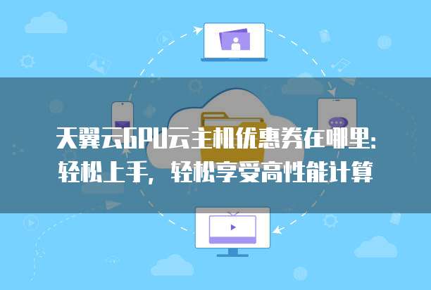 天翼云GPU云主机优惠券在哪里:轻松上手,轻松享受高性能计算
