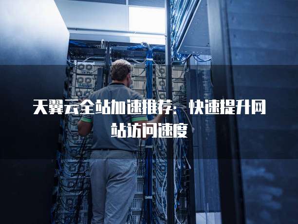 天翼云全站加速推荐：快速提升网站访问速度