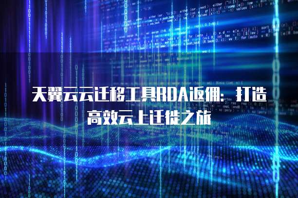 天翼云云迁移工具RDA返佣:打造高效云上迁徙之旅