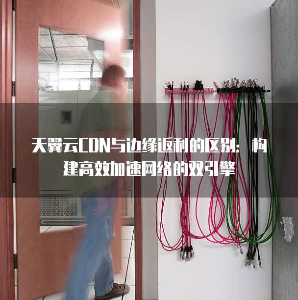 天翼云CDN与边缘返利的区别:构建高效加速网络的双引擎