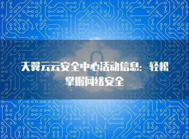 天翼云云安全中心活动信息:轻松掌握网络安全