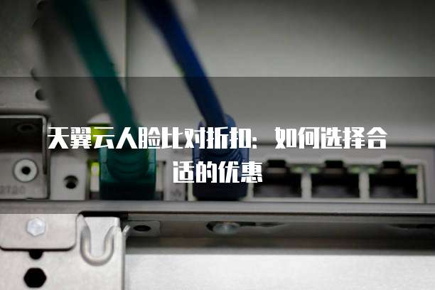 天翼云人脸比对折扣:如何选择合适的优惠