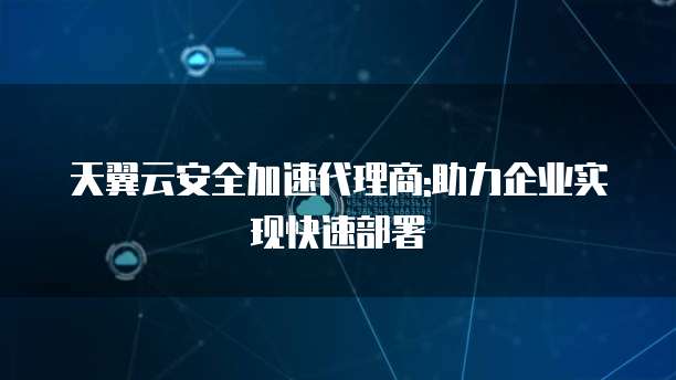 天翼云安全加速代理商:助力企业实现快速部署
