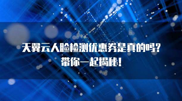 天翼云人脸检测优惠券是真的吗?带你一起揭秘!