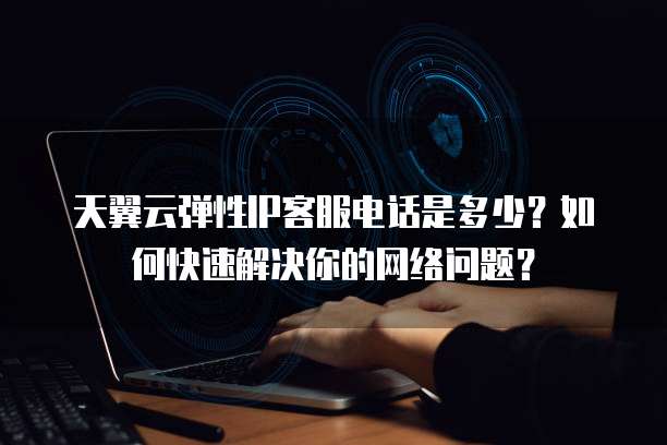 天翼云弹性IP客服电话是多少?如何快速解决你的网络问题?