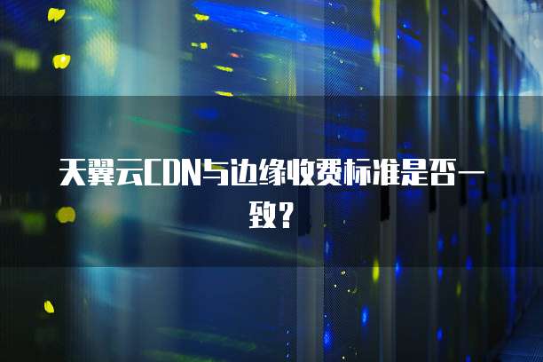 天翼云CDN与边缘收费标准是否一致?