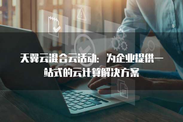 天翼云混合云活动:为企业提供一站式的云计算解决方案