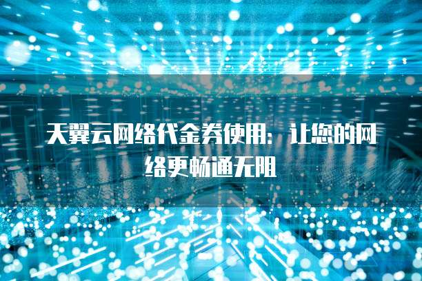 天翼云网络代金券使用:让您的网络更畅通无阻