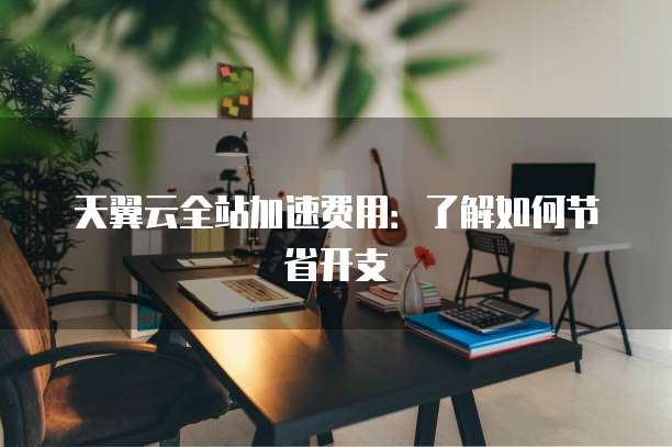 天翼云全站加速费用:了解如何节省开支