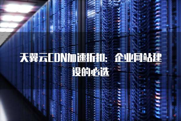 天翼云CDN加速折扣：企业网站建设的必选