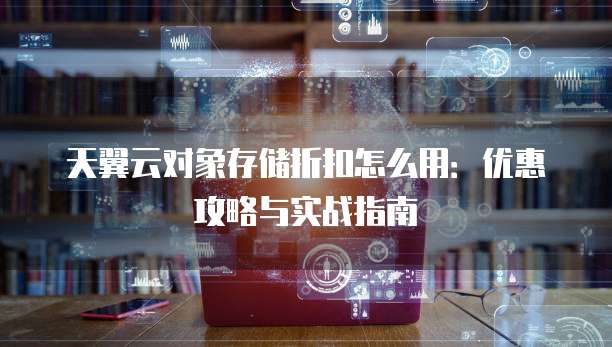 天翼云对象存储折扣怎么用:优惠攻略与实战指南
