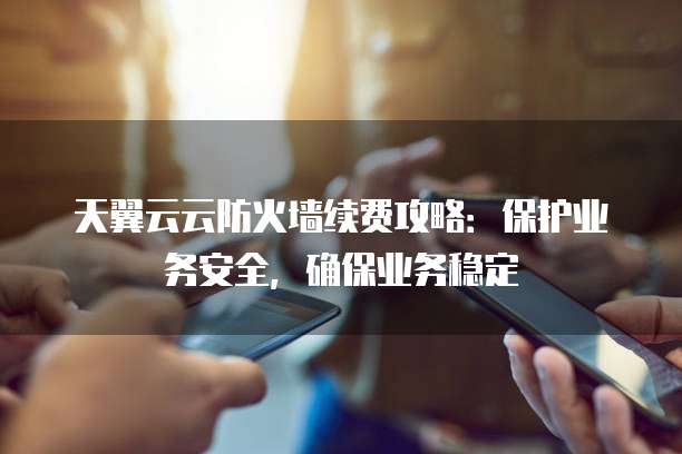 天翼云云防火墙续费攻略:保护业务安全,确保业务稳定