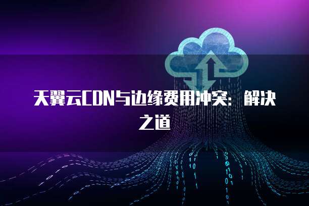 天翼云CDN与边缘费用冲突:解决之道