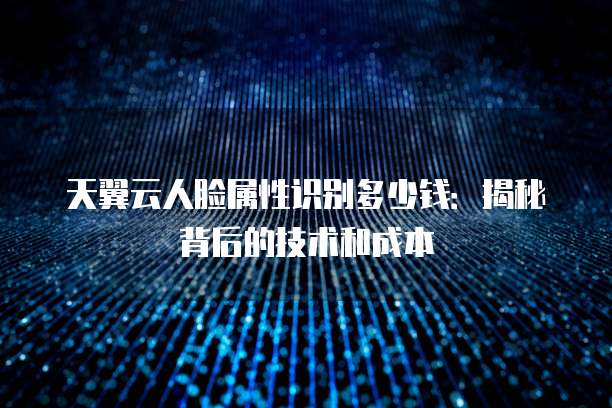 天翼云人脸属性识别多少钱：揭秘背后的技术和成本