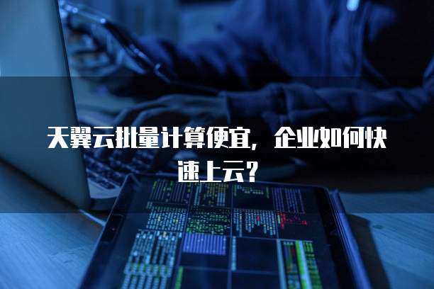天翼云批量计算便宜,企业如何快速上云?
