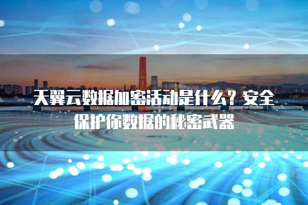 天翼云数据加密活动是什么?安全保护你数据的秘密武器