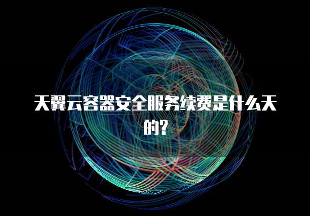 天翼云容器安全服务续费是什么天的?