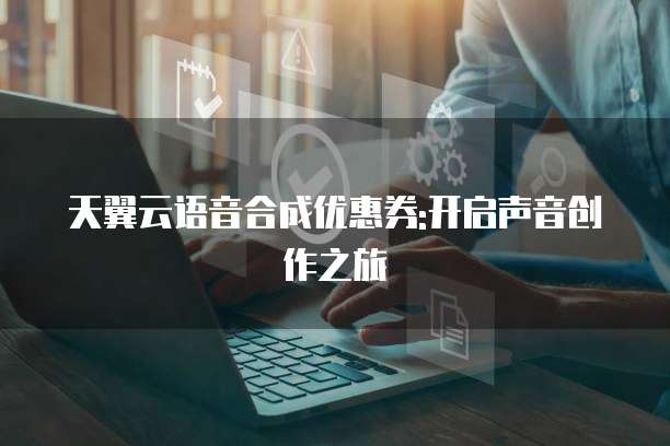 天翼云语音合成优惠券:开启声音创作之旅