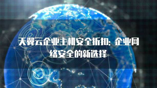 天翼云企业主机安全折扣: 企业网络安全的新选择