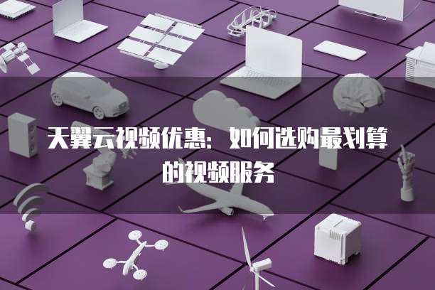 天翼云视频优惠:如何选购最划算的视频服务
