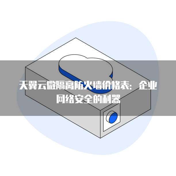 天翼云微隔离防火墙价格表:企业网络安全的利器
