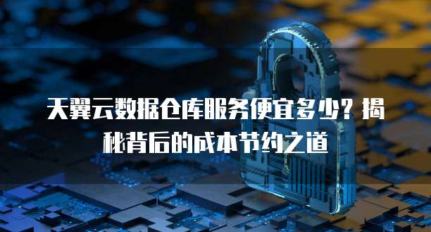 天翼云数据仓库服务便宜多少?揭秘背后的成本节约之道