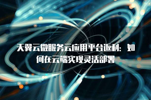 天翼云微服务云应用平台返利:如何在云端实现灵活部署