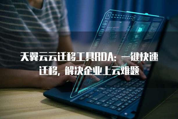 天翼云云迁移工具RDA: 一键快速迁移, 解决企业上云难题