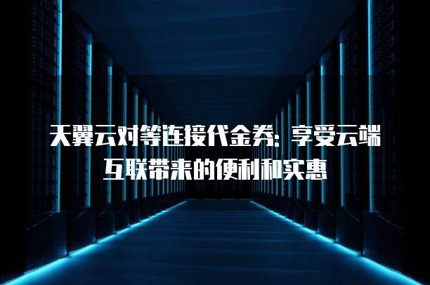 天翼云对等连接代金券: 享受云端互联带来的便利和实惠
