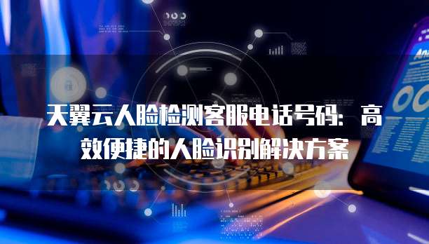 天翼云人脸检测客服电话号码:高效便捷的人脸识别解决方案