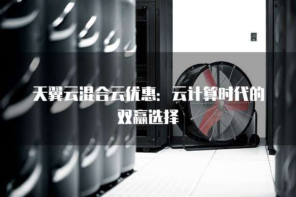 天翼云混合云优惠:云计算时代的双赢选择