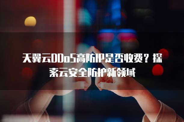 天翼云DDoS高防IP是否收费?探索云安全防护新领域