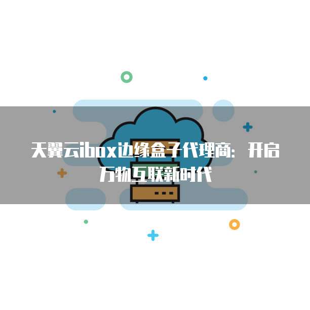 天翼云ibox边缘盒子代理商:开启万物互联新时代