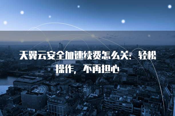 天翼云安全加速续费怎么关:轻松操作,不再担心