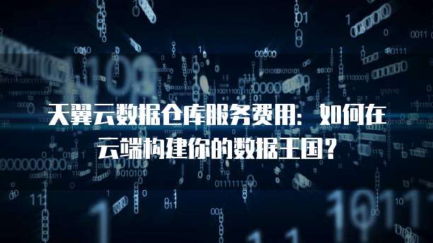 天翼云数据仓库服务费用:如何在云端构建你的数据王国?