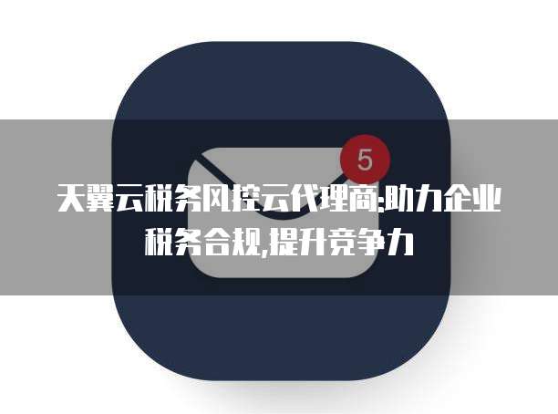 天翼云税务风控云代理商:助力企业税务合规,提升竞争力