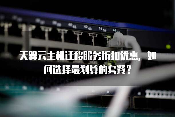 天翼云主机迁移服务折扣优惠,如何选择最划算的套餐?
