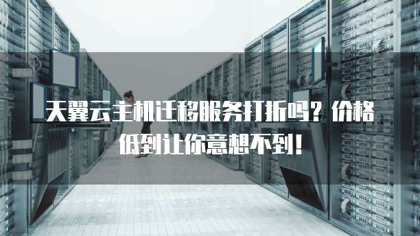 天翼云主机迁移服务打折吗?价格低到让你意想不到!