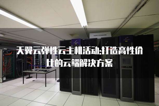 天翼云弹性云主机活动:打造高性价比的云端解决方案