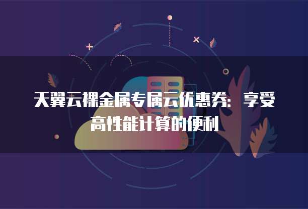 天翼云裸金属专属云优惠券:享受高性能计算的便利