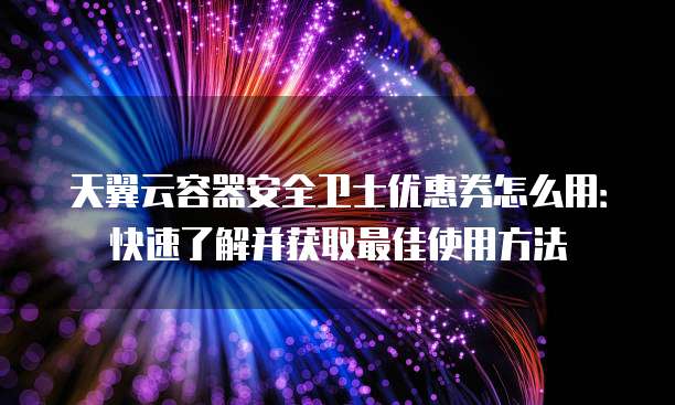 天翼云容器安全卫士优惠券怎么用:快速了解并获取最佳使用方法