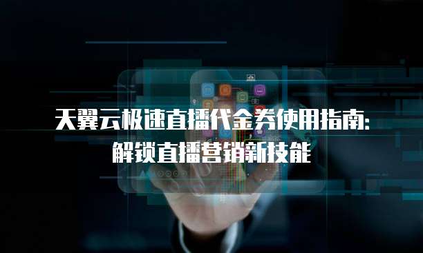 天翼云极速直播代金券使用指南:解锁直播营销新技能